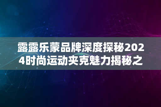 露露乐蒙品牌深度探秘2024时尚运动夹克魅力揭秘之旅