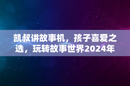 凯叔讲故事机，孩子喜爱之选，玩转故事世界2024年