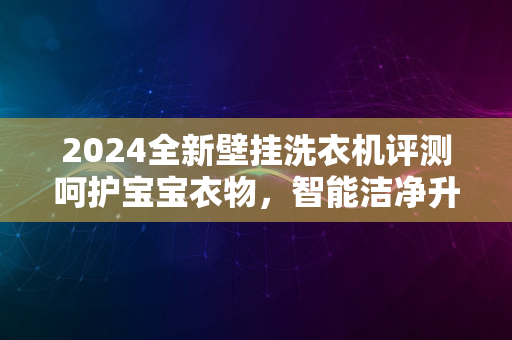 2024全新壁挂洗衣机评测呵护宝宝衣物，智能洁净升级体验