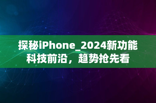 探秘iPhone_2024新功能科技前沿，趋势抢先看