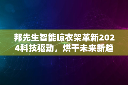 邦先生智能晾衣架革新2024科技驱动，烘干未来新趋势