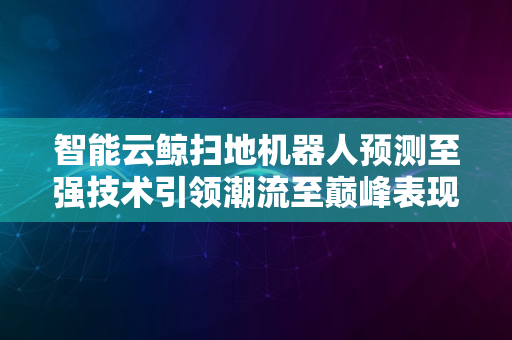 智能云鲸扫地机器人预测至强技术引领潮流至巅峰表现升级