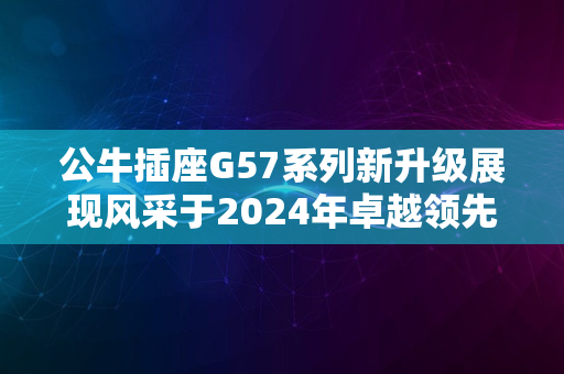 公牛插座G57系列新升级展现风采于2024年卓越领先科技