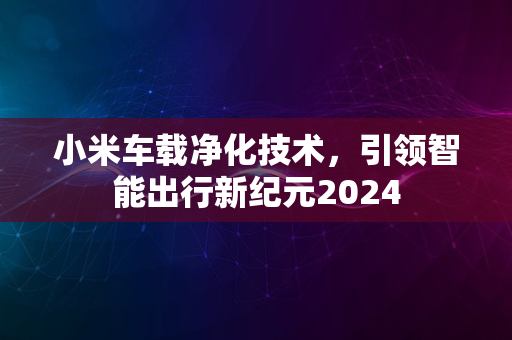 小米车载净化技术，引领智能出行新纪元2024