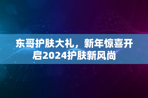 东哥护肤大礼，新年惊喜开启2024护肤新风尚