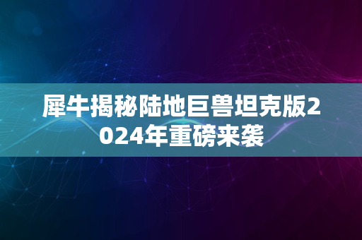 犀牛揭秘陆地巨兽坦克版2024年重磅来袭