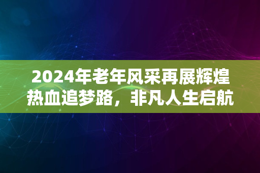 2024年老年风采再展辉煌热血追梦路，非凡人生启航