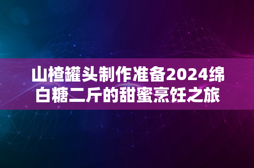 山楂罐头制作准备2024绵白糖二斤的甜蜜烹饪之旅