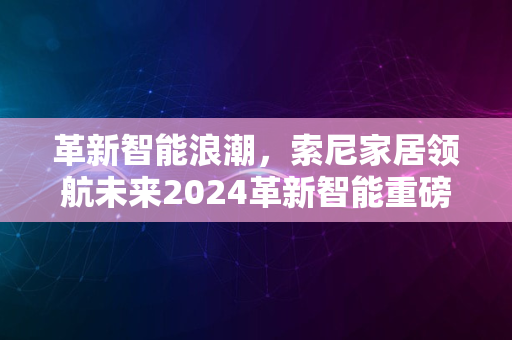 革新智能浪潮，索尼家居领航未来2024革新智能重磅出击