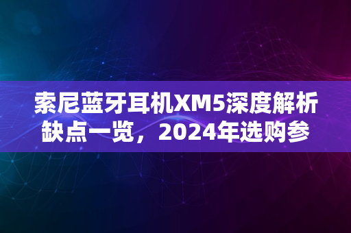 索尼蓝牙耳机XM5深度解析缺点一览，2024年选购参考