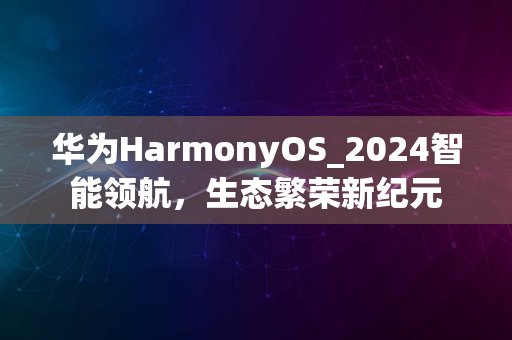 华为HarmonyOS_2024智能领航，生态繁荣新纪元