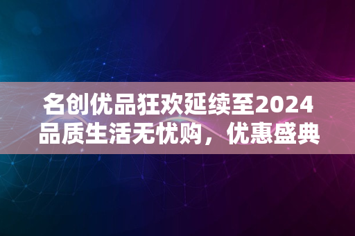 名创优品狂欢延续至2024品质生活无忧购，优惠盛典再启航