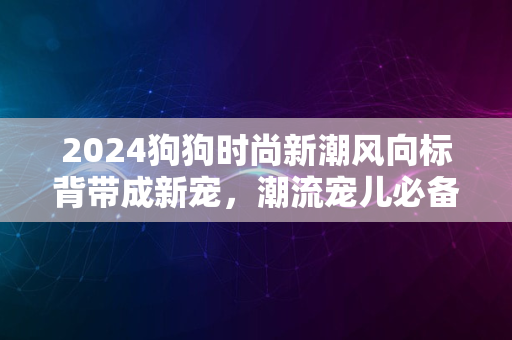 2024狗狗时尚新潮风向标背带成新宠，潮流宠儿必备装备