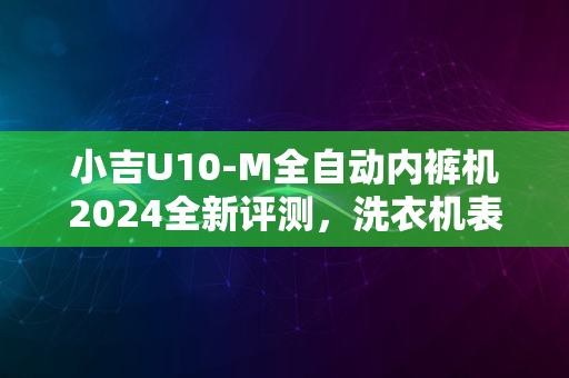 小吉U10-M全自动内裤机2024全新评测，洗衣机表现如何