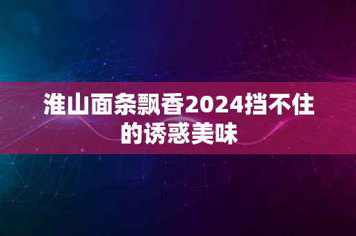 淮山面条飘香2024挡不住的诱惑美味