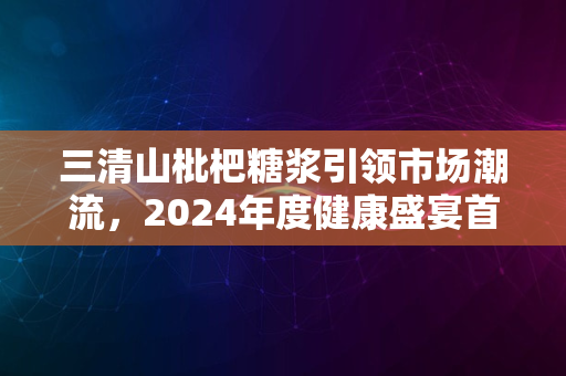 三清山枇杷糖浆引领市场潮流，2024年度健康盛宴首选品牌