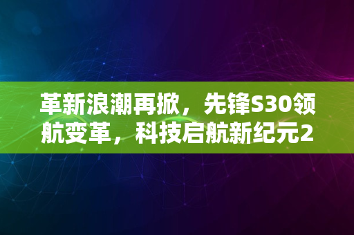 革新浪潮再掀，先锋S30领航变革，科技启航新纪元2024