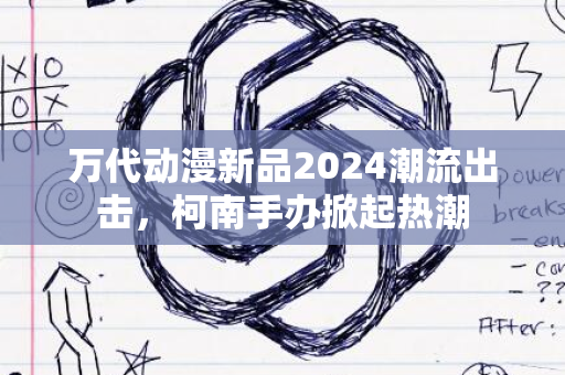 万代动漫新品2024潮流出击，柯南手办掀起热潮