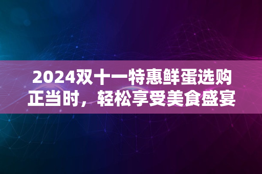 2024双十一特惠鲜蛋选购正当时，轻松享受美食盛宴