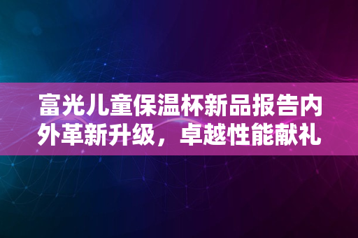 富光儿童保温杯新品报告内外革新升级，卓越性能献礼2024