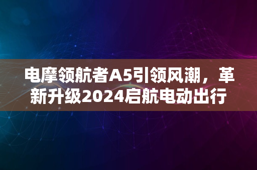 电摩领航者A5引领风潮，革新升级2024启航电动出行新时代