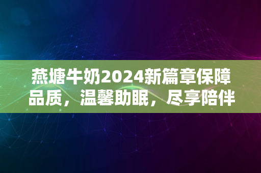 燕塘牛奶2024新篇章保障品质，温馨助眠，尽享陪伴好时光