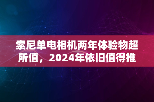 索尼单电相机两年体验物超所值，2024年依旧值得推荐