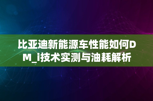 比亚迪新能源车性能如何DM_i技术实测与油耗解析