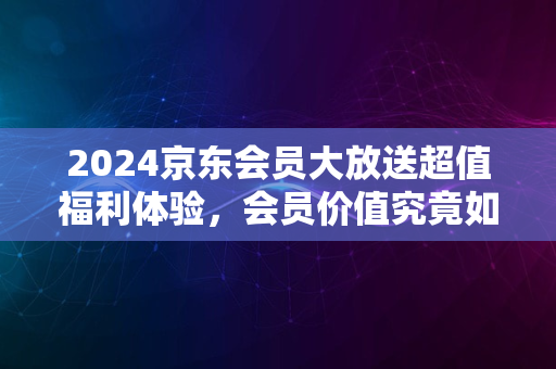 2024京东会员大放送超值福利体验，会员价值究竟如何