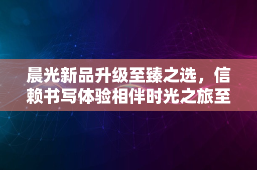 晨光新品升级至臻之选，信赖书写体验相伴时光之旅至2024