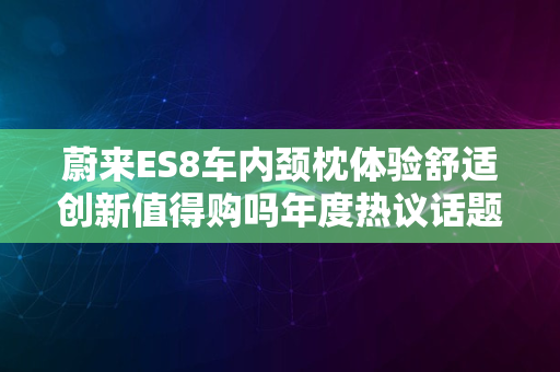 蔚来ES8车内颈枕体验舒适创新值得购吗年度热议话题