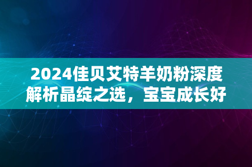 2024佳贝艾特羊奶粉深度解析晶绽之选，宝宝成长好伙伴