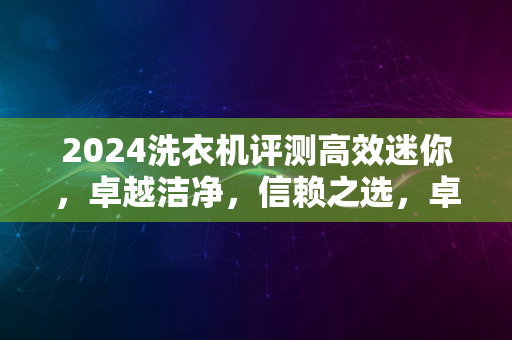 2024洗衣机评测高效迷你，卓越洁净，信赖之选，卓越性能