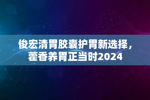 俊宏清胃胶囊护胃新选择，藿香养胃正当时2024