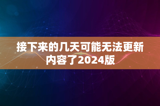 接下来的几天可能无法更新内容了2024版