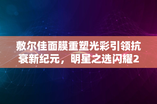 敷尔佳面膜重塑光彩引领抗衰新纪元，明星之选闪耀2024