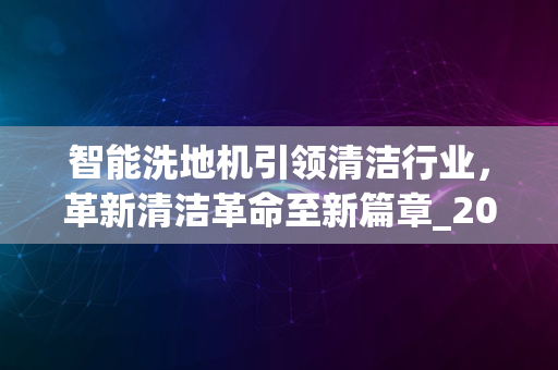 智能洗地机引领清洁行业，革新清洁革命至新篇章_2024