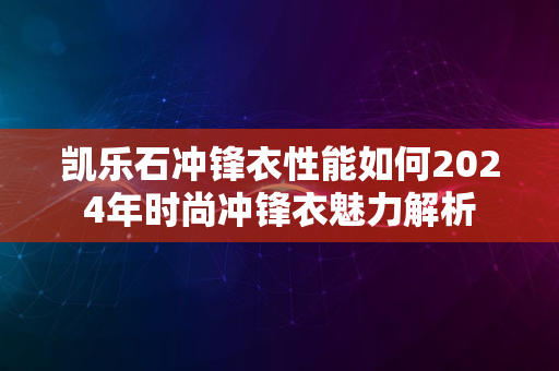 凯乐石冲锋衣性能如何2024年时尚冲锋衣魅力解析