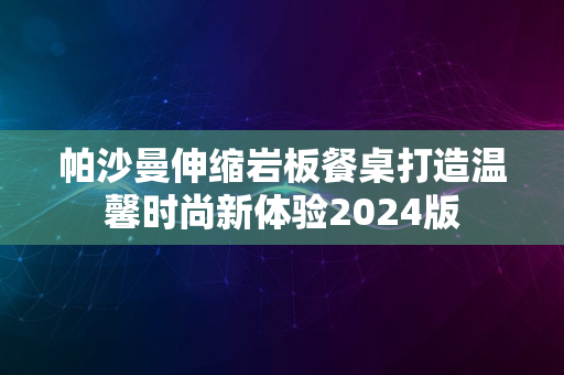 帕沙曼伸缩岩板餐桌打造温馨时尚新体验2024版