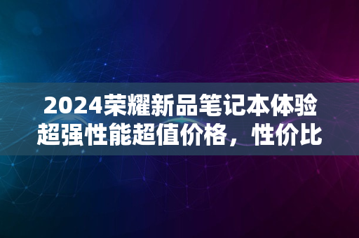 2024荣耀新品笔记本体验超强性能超值价格，性价比之选