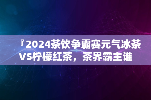 『2024茶饮争霸赛元气冰茶VS柠檬红茶，茶界霸主谁属』