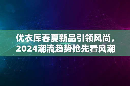 优衣库春夏新品引领风尚，2024潮流趋势抢先看风潮涌动