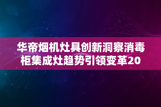 华帝烟机灶具创新洞察消毒柜集成灶趋势引领变革2024版