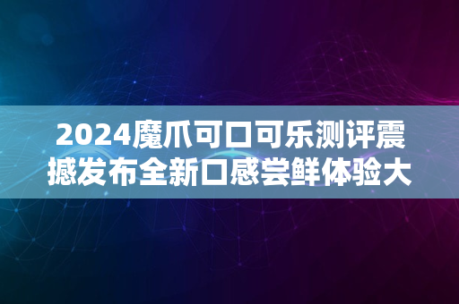 2024魔爪可口可乐测评震撼发布全新口感尝鲜体验大揭秘