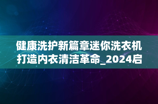 健康洗护新篇章迷你洗衣机打造内衣清洁革命_2024启幕年