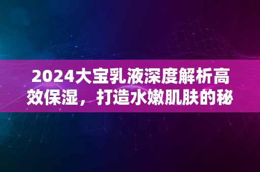 2024大宝乳液深度解析高效保湿，打造水嫩肌肤的秘密武器