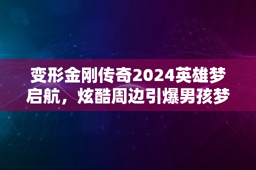 变形金刚传奇2024英雄梦启航，炫酷周边引爆男孩梦狂欢