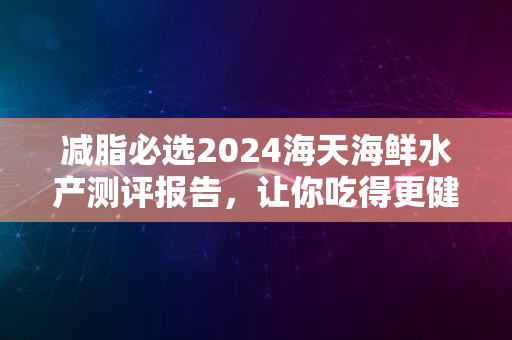 减脂必选2024海天海鲜水产测评报告，让你吃得更健康