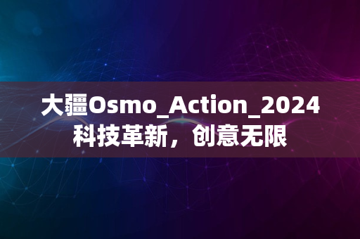 大疆Osmo_Action_2024科技革新，创意无限