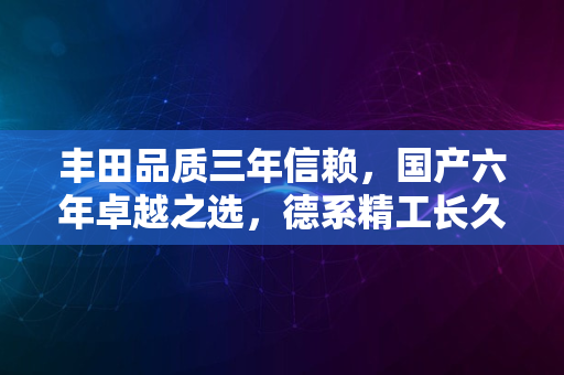 丰田品质三年信赖，国产六年卓越之选，德系精工长久相伴